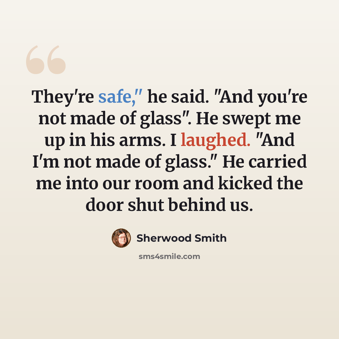 “They're safe,'' he said. "And you're not made of glass". He swept me up in his arms. I laughed. "And I'm not made of glass." He carried me into our room and kicked the door shut behind us.” quote by Sherwood Smith