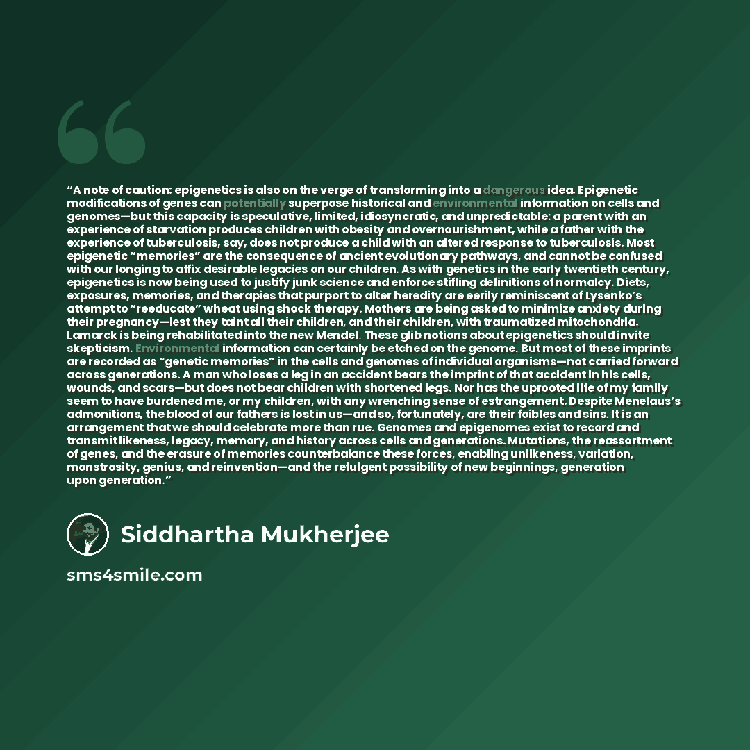 “A note of caution: epigenetics is also on the verge of transforming into a dangerous idea. Epigenetic modifications of genes can potentially superpose historical and environmental information on cells and genomes—but this capacity is speculative, limited, idiosyncratic, and unpredictable: a parent…” quote by Siddhartha Mukherjee