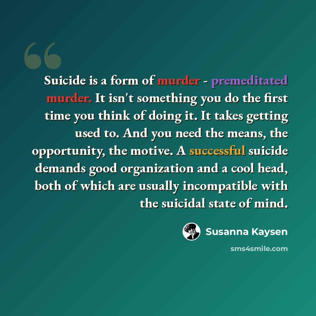 “Suicide is a form of murder - premeditated murder. It isn't something you do the first time you think of doing it. It takes getting used to. And you need the means, the opportunity, the motive. A successful suicide demands good organization and a cool head, both of which are usually incompatible…” quote by Susanna Kaysen