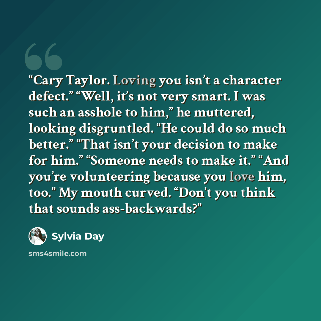 “Cary Taylor. Loving you isn’t a character defect.” “Well, it’s not very smart. I was such an asshole to him,” he muttered, looking disgruntled. “He could do so much better.” “That isn’t your decision to make for him.” “Someone needs to make it.” “And you’re volunteering because you love him, too.”…” quote by Sylvia Day