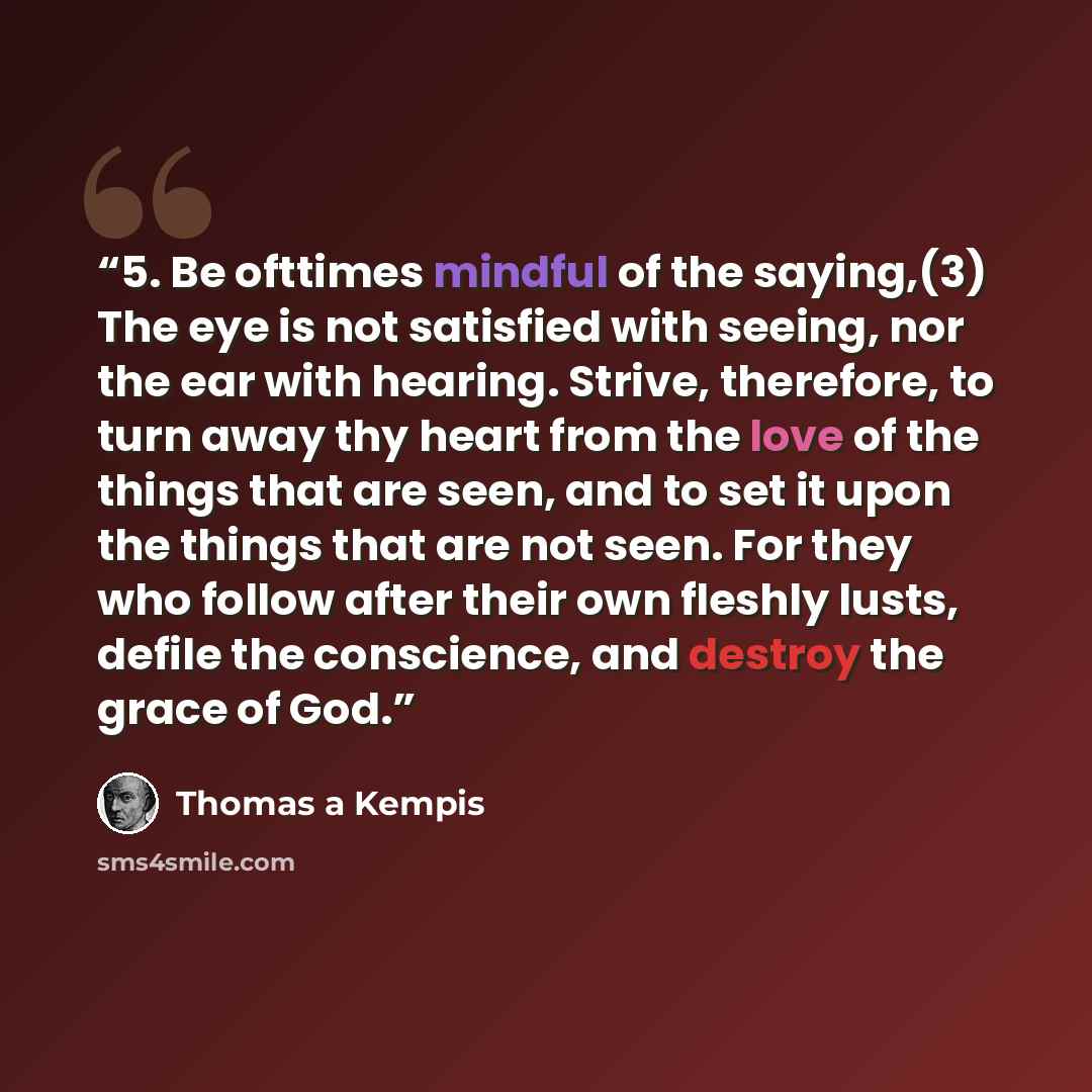 “5. Be ofttimes mindful of the saying,(3) The eye is not satisfied with seeing, nor the ear with hearing. Strive, therefore, to turn away thy heart from the love of the things that are seen, and to set it upon the things that are not seen. For they who follow after their own fleshly lusts, defile…” quote by Thomas à Kempis