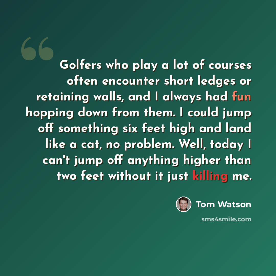 “Golfers who play a lot of courses often encounter short ledges or retaining walls, and I always had fun hopping down from them. I could jump off something six feet high and land like a cat, no problem. Well, today I can't jump off anything higher than two feet without it just killing me.” quote by Tom Watson