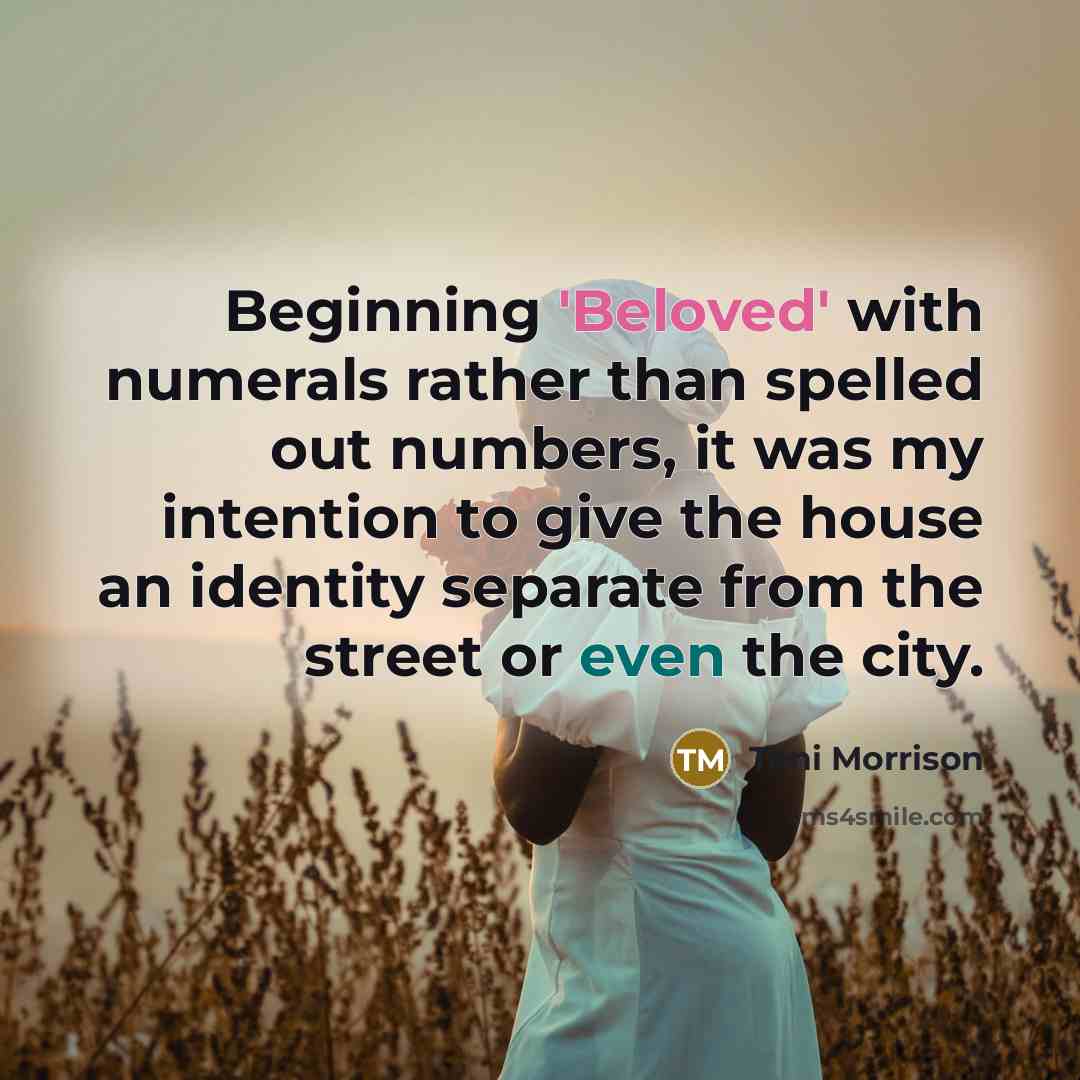 “Beginning 'Beloved' with numerals rather than spelled out numbers, it was my intention to give the house an identity separate from the street or even the city.” quote by Toni Morrison