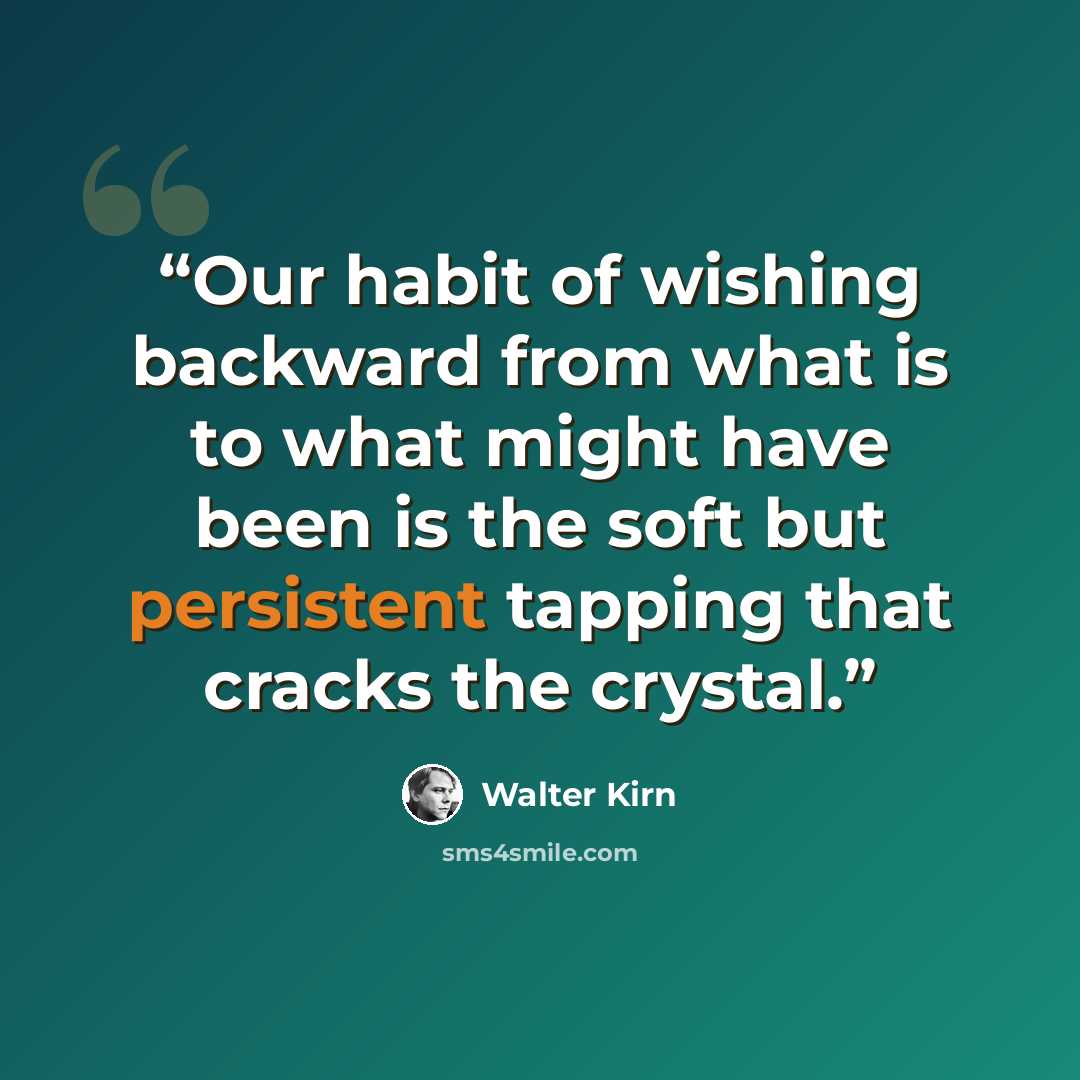 “Our habit of wishing backward from what is to what might have been is the soft but persistent tapping that cracks the crystal.” quote by Walter Kirn