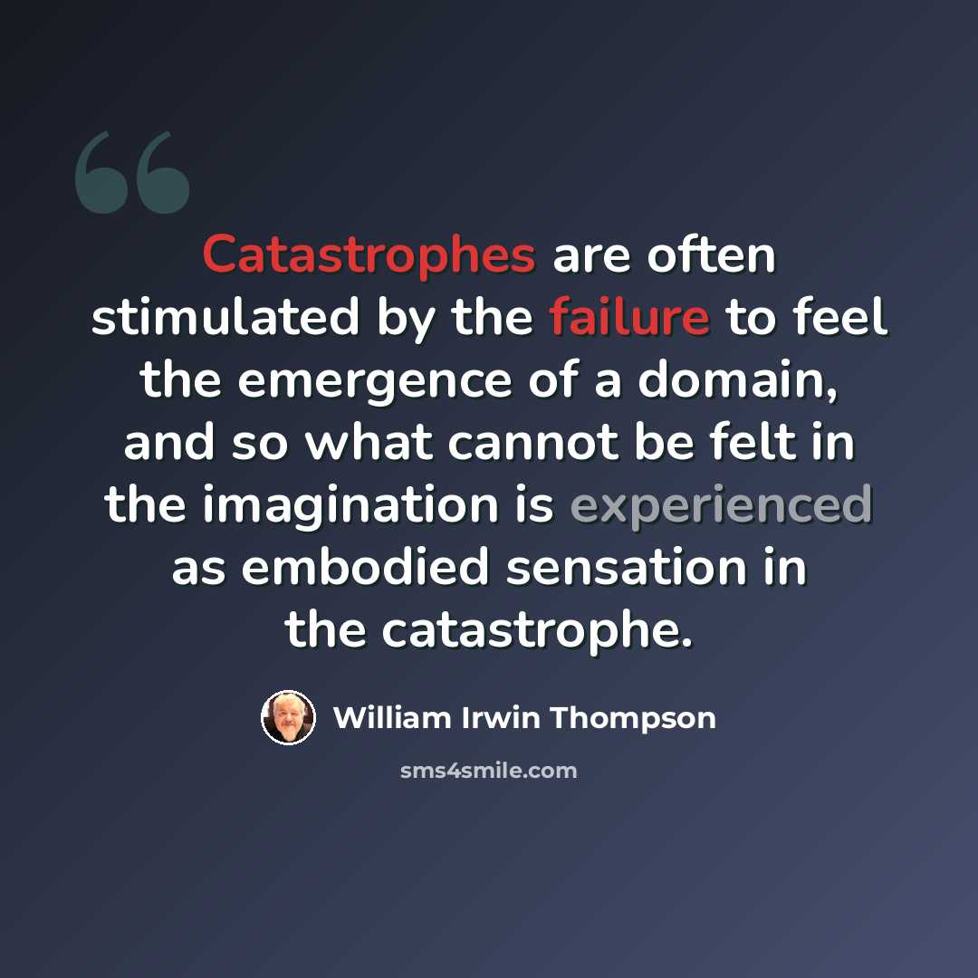 “Catastrophes are often stimulated by the failure to feel the emergence of a domain, and so what cannot be felt in the imagination is experienced as embodied sensation in the catastrophe.” quote by William Irwin Thompson