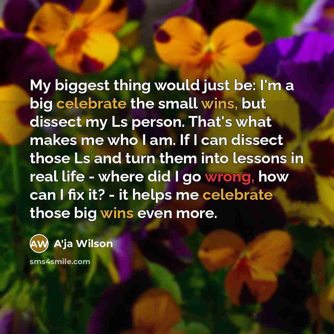 “My biggest thing would just be: I'm a big celebrate the small wins, but dissect my Ls person. That's what makes me who I am. If I can dissect those Ls and turn them into lessons in real life - where did I go wrong, how can I fix it? - it helps me celebrate those big wins even more.” quote by A'ja Wilson