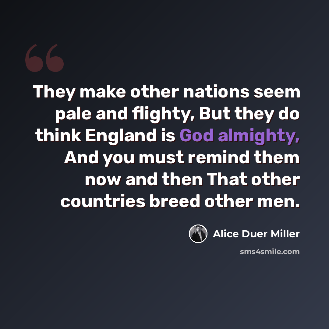 “They make other nations seem pale and flighty, But they do think England is God almighty, And you must remind them now and then That other countries breed other men.” quote by Alice Duer Miller