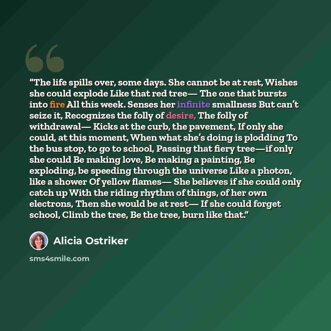 “The life spills over, some days. She cannot be at rest, Wishes she could explode Like that red tree— The one that bursts into fire All this week. Senses her infinite smallness But can’t seize it, Recognizes the folly of desire, The folly of withdrawal— Kicks at the curb, the pavement, If only she…” quote by Alicia Ostriker