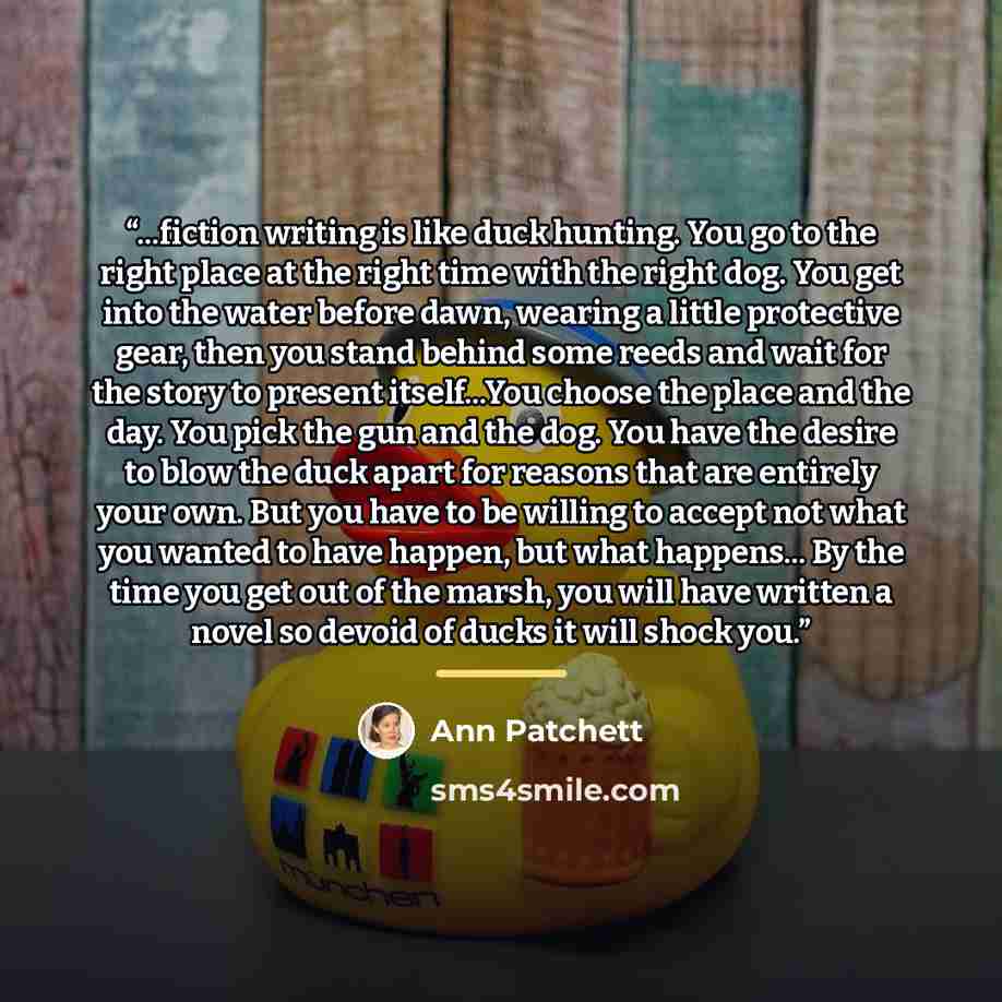 “...fiction writing is like duck hunting. You go to the right place at the right time with the right dog. You get into the water before dawn, wearing a little protective gear, then you stand behind some reeds and wait for the story to present itself...You choose the place and the day. You pick the…” quote by Ann Patchett