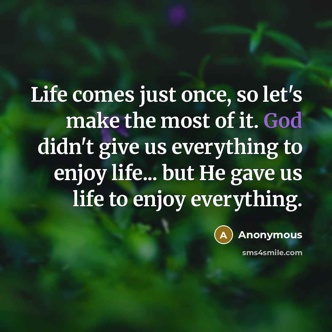 “Life comes just once, so let's make the most of it. God didn't give us everything to enjoy life... but He gave us life to enjoy everything.” quote by Anonymous