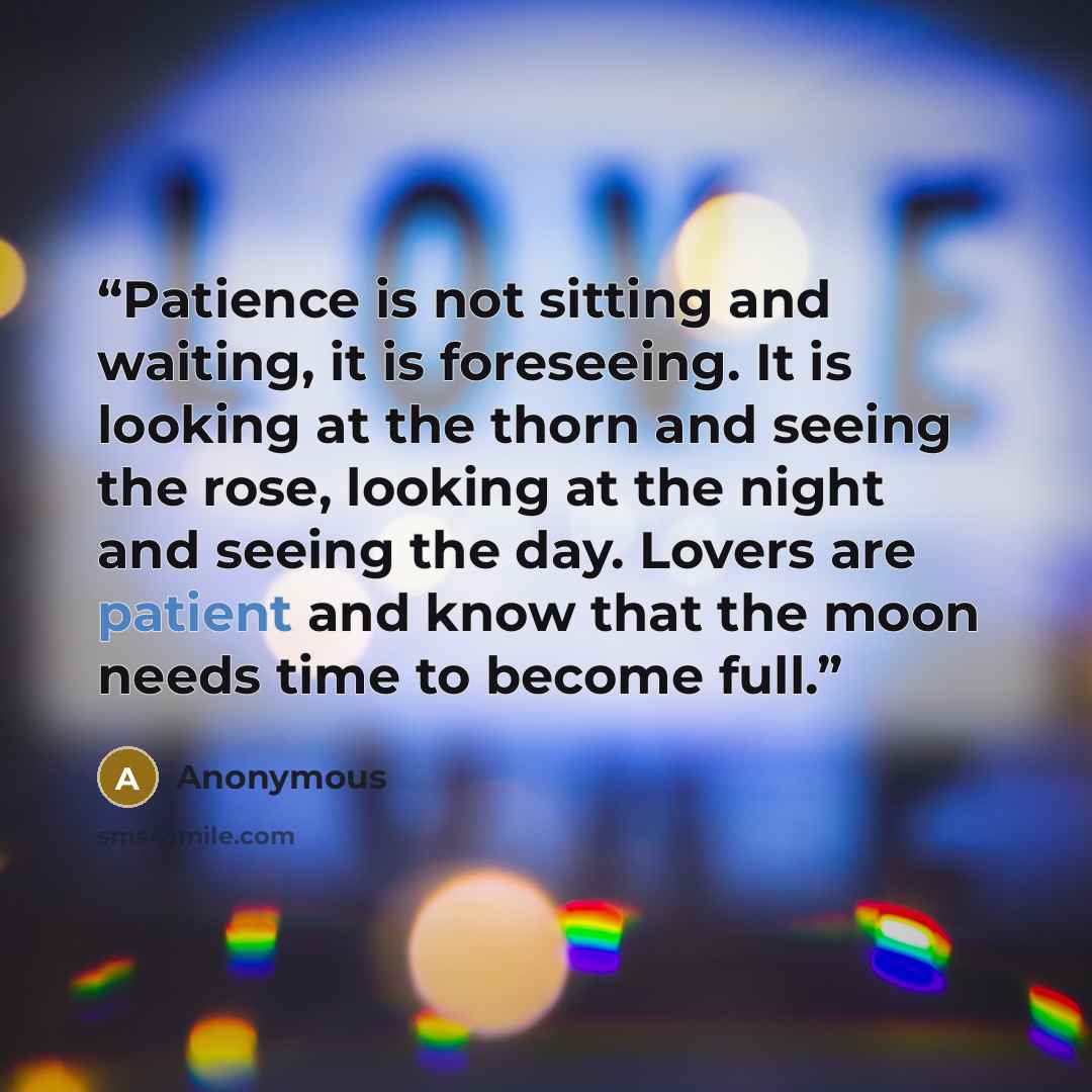 “Patience is not sitting and waiting, it is foreseeing. It is looking at the thorn and seeing the rose, looking at the night and seeing the day. Lovers are patient and know that the moon needs time to become full.” quote by Anonymous