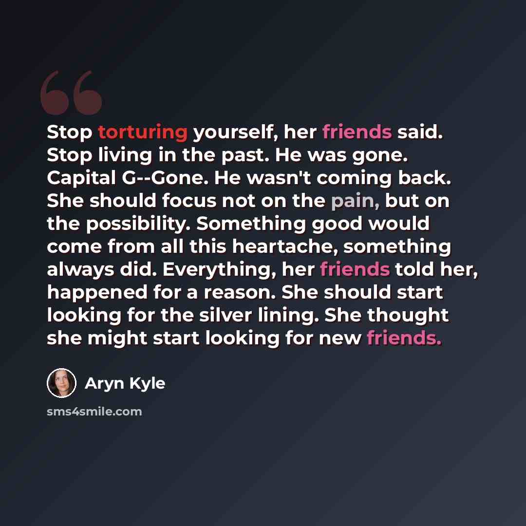 “Stop torturing yourself, her friends said. Stop living in the past. He was gone. Capital G--Gone. He wasn't coming back. She should focus not on the pain, but on the possibility. Something good would come from all this heartache, something always did. Everything, her friends told her, happened for…” quote by Aryn Kyle