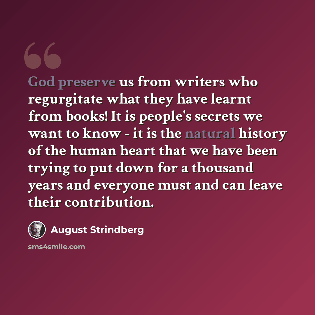 “God preserve us from writers who regurgitate what they have learnt from books! It is people's secrets we want to know - it is the natural history of the human heart that we have been trying to put down for a thousand years and everyone must and can leave their contribution.” quote by August Strindberg