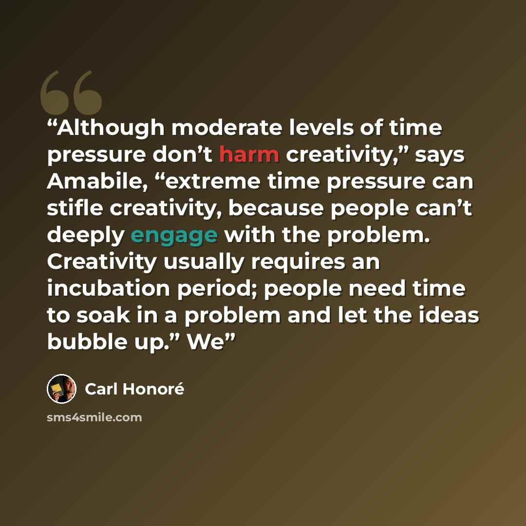 “Although moderate levels of time pressure don’t harm creativity,” says Amabile, “extreme time pressure can stifle creativity, because people can’t deeply engage with the problem. Creativity usually requires an incubation period; people need time to soak in a problem and let the ideas bubble up.” We” quote by Carl Honoré
