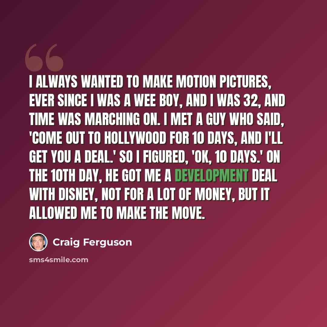 “I always wanted to make motion pictures, ever since I was a wee boy, and I was 32, and time was marching on. I met a guy who said, 'Come out to Hollywood for 10 days, and I'll get you a deal.' So I figured, 'OK, 10 days.' On the 10th day, he got me a development deal with Disney, not for a lot of…” quote by Craig Ferguson