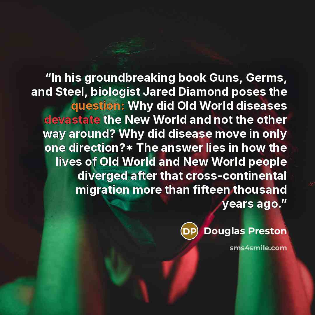 “In his groundbreaking book Guns, Germs, and Steel, biologist Jared Diamond poses the question: Why did Old World diseases devastate the New World and not the other way around? Why did disease move in only one direction?* The answer lies in how the lives of Old World and New World people diverged…” quote by Douglas Preston