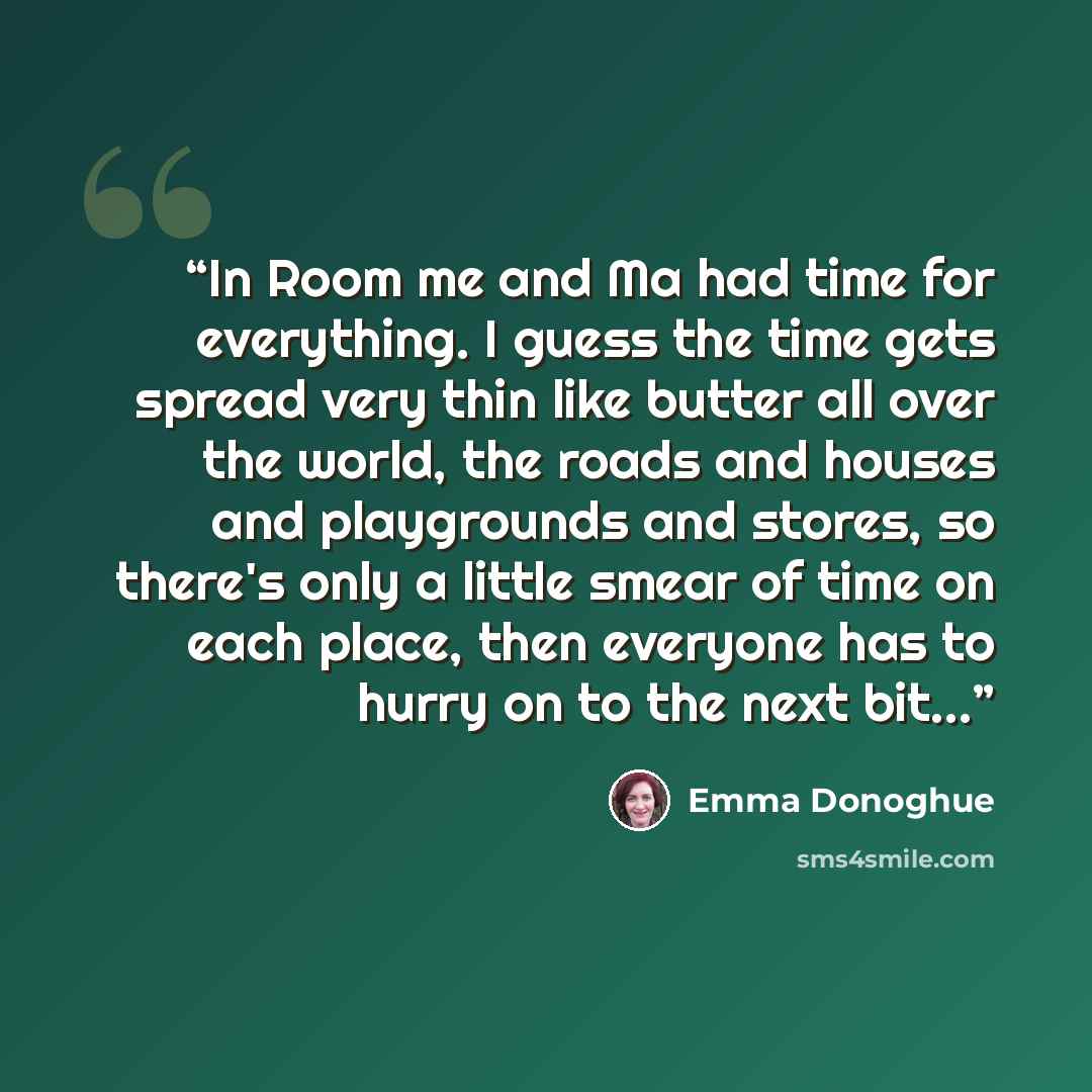 “In Room me and Ma had time for everything. I guess the time gets spread very thin like butter all over the world, the roads and houses and playgrounds and stores, so there's only a little smear of time on each place, then everyone has to hurry on to the next bit…” quote by Emma Donoghue