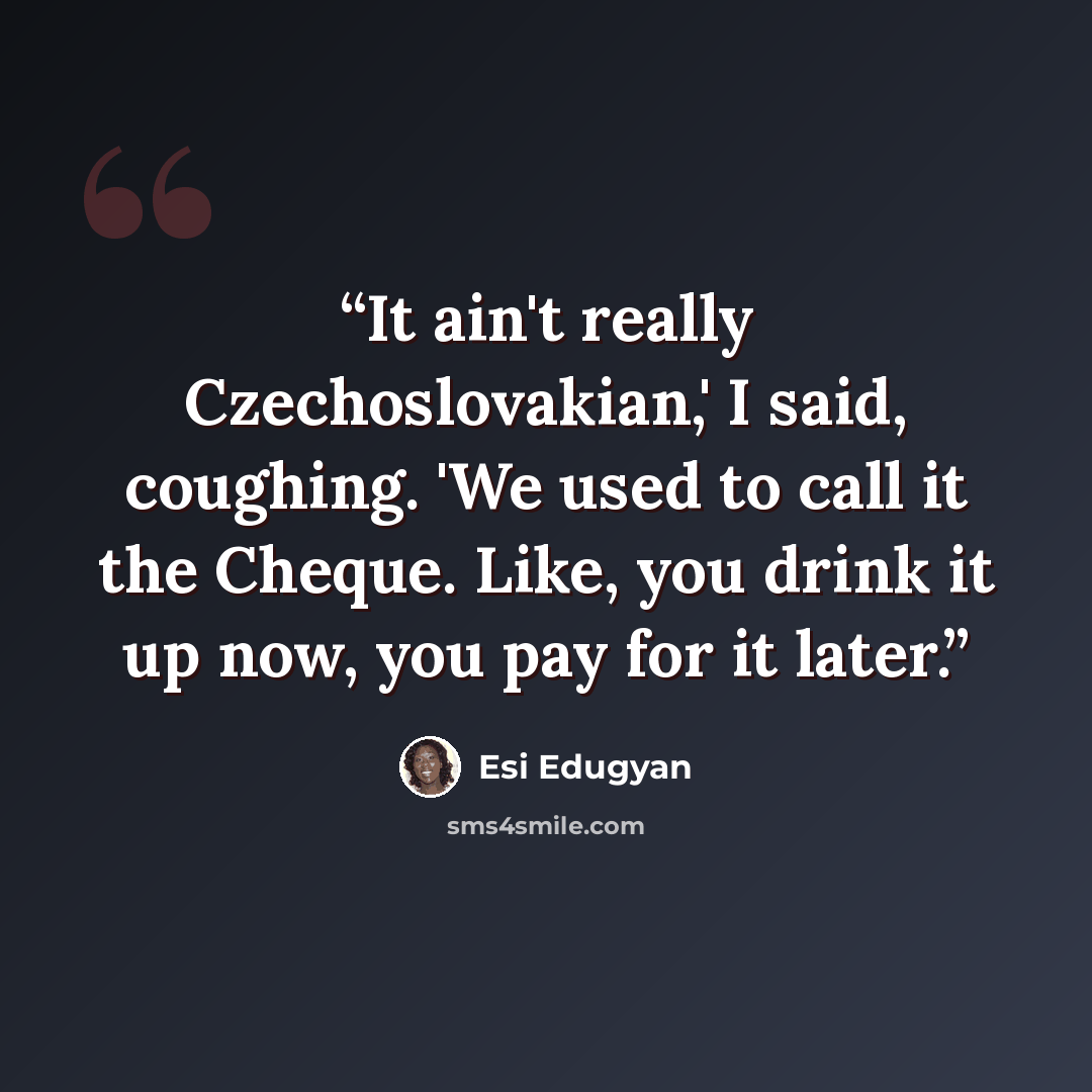 “It ain't really Czechoslovakian,' I said, coughing. 'We used to call it the Cheque. Like, you drink it up now, you pay for it later.” quote by Esi Edugyan