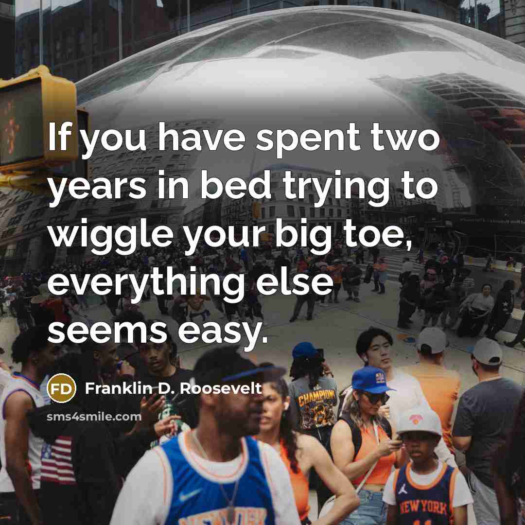 “If you have spent two years in bed trying to wiggle your big toe, everything else seems easy.” quote by Franklin D. Roosevelt