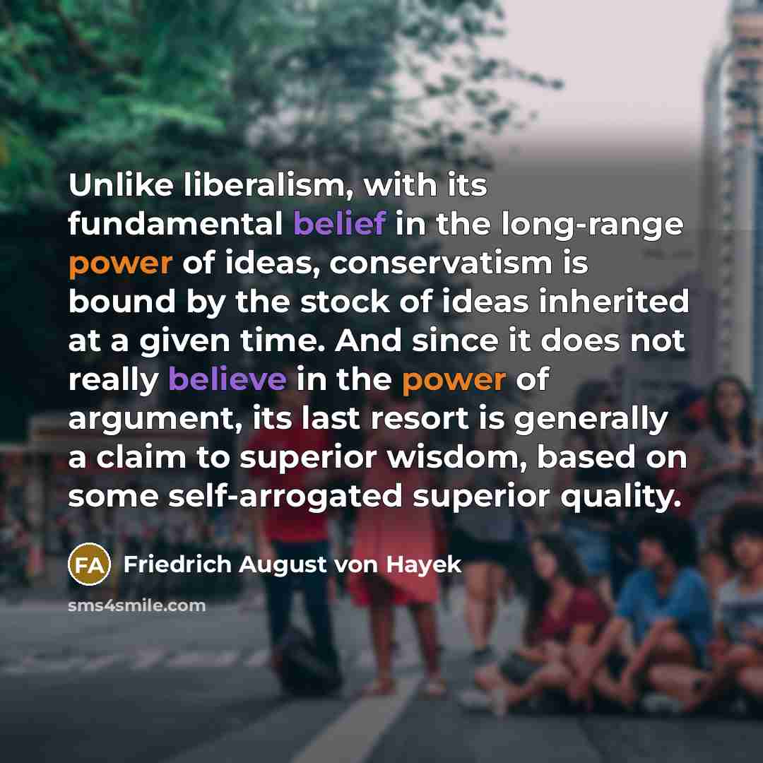 “Unlike liberalism, with its fundamental belief in the long-range power of ideas, conservatism is bound by the stock of ideas inherited at a given time. And since it does not really believe in the power of argument, its last resort is generally a claim to superior wisdom, based on some…” quote by Friedrich August von Hayek