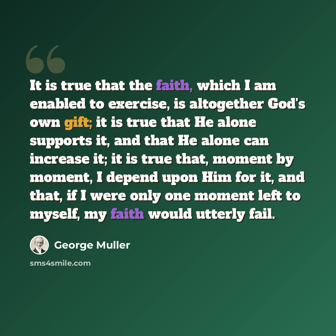 “It is true that the faith, which I am enabled to exercise, is altogether God's own gift; it is true that He alone supports it, and that He alone can increase it; it is true that, moment by moment, I depend upon Him for it, and that, if I were only one moment left to myself, my faith would utterly…” quote by George Muller