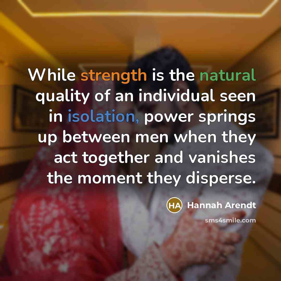 “While strength is the natural quality of an individual seen in isolation, power springs up between men when they act together and vanishes the moment they disperse.” quote by Hannah Arendt