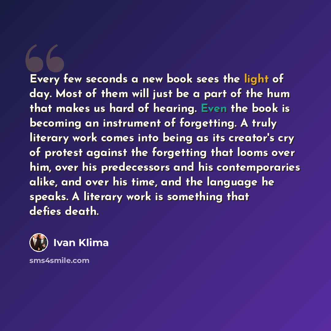 “Every few seconds a new book sees the light of day. Most of them will just be a part of the hum that makes us hard of hearing. Even the book is becoming an instrument of forgetting. A truly literary work comes into being as its creator's cry of protest against the forgetting that looms over him…” quote by Ivan Klíma