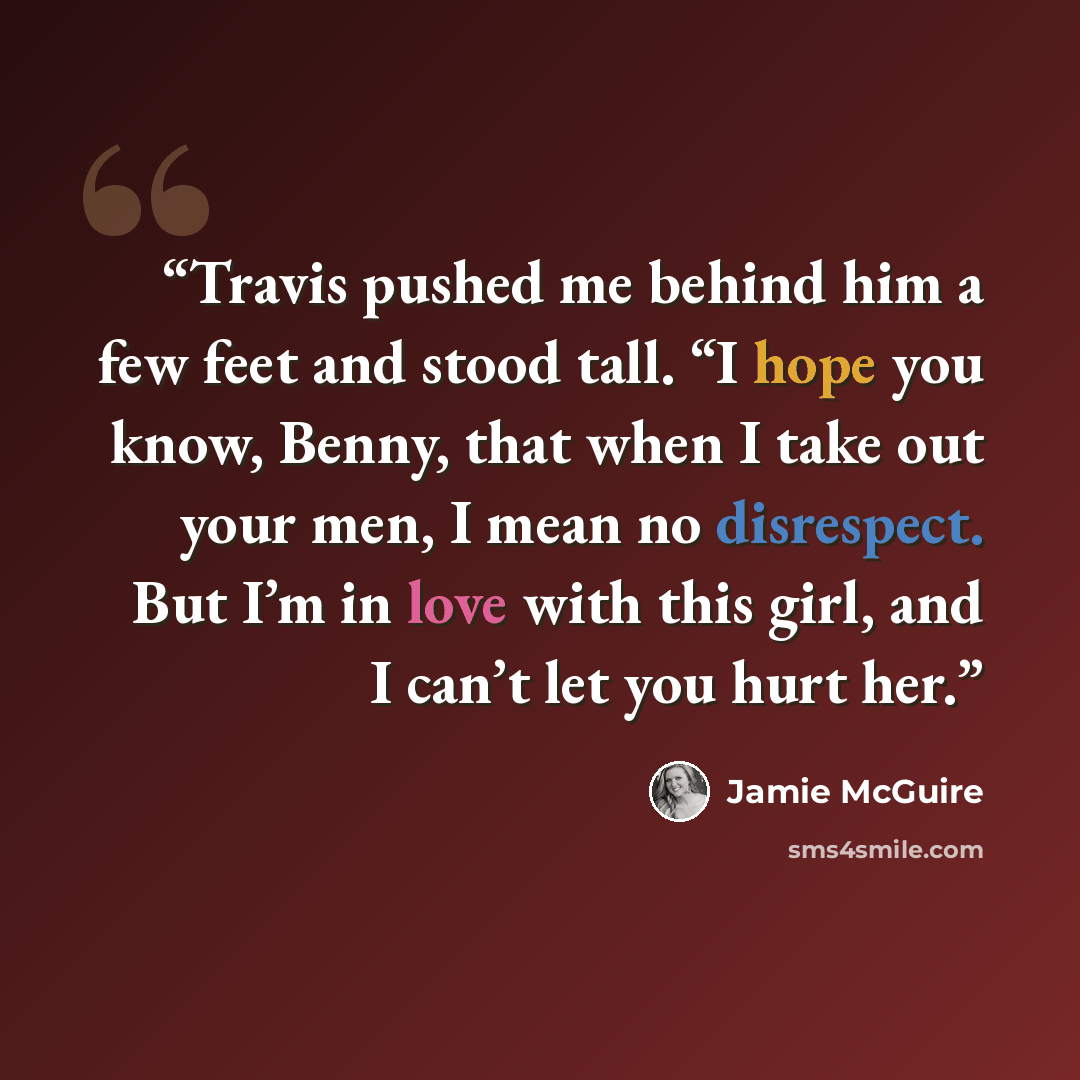 “Travis pushed me behind him a few feet and stood tall. “I hope you know, Benny, that when I take out your men, I mean no disrespect. But I’m in love with this girl, and I can’t let you hurt her.” quote by Jamie McGuire