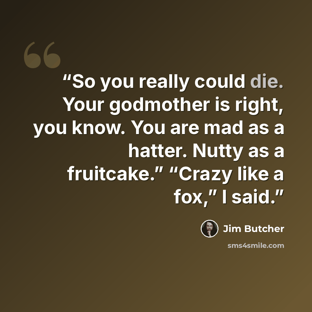 “So you really could die. Your godmother is right, you know. You are mad as a hatter. Nutty as a fruitcake.” “Crazy like a fox,” I said.” quote by Jim Butcher