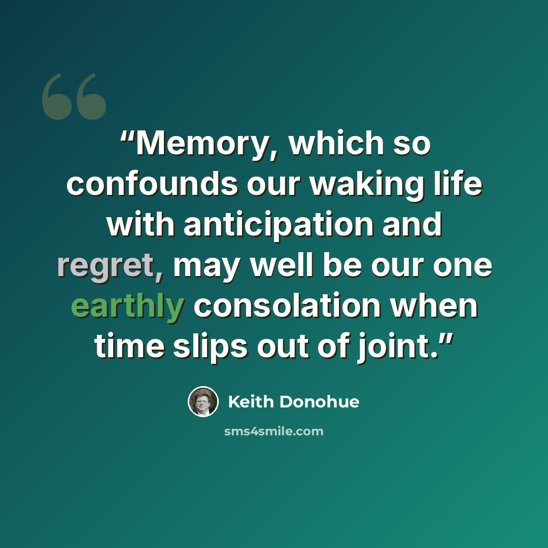 “Memory, which so confounds our waking life with anticipation and regret, may well be our one earthly consolation when time slips out of joint.” quote by Keith Donohue