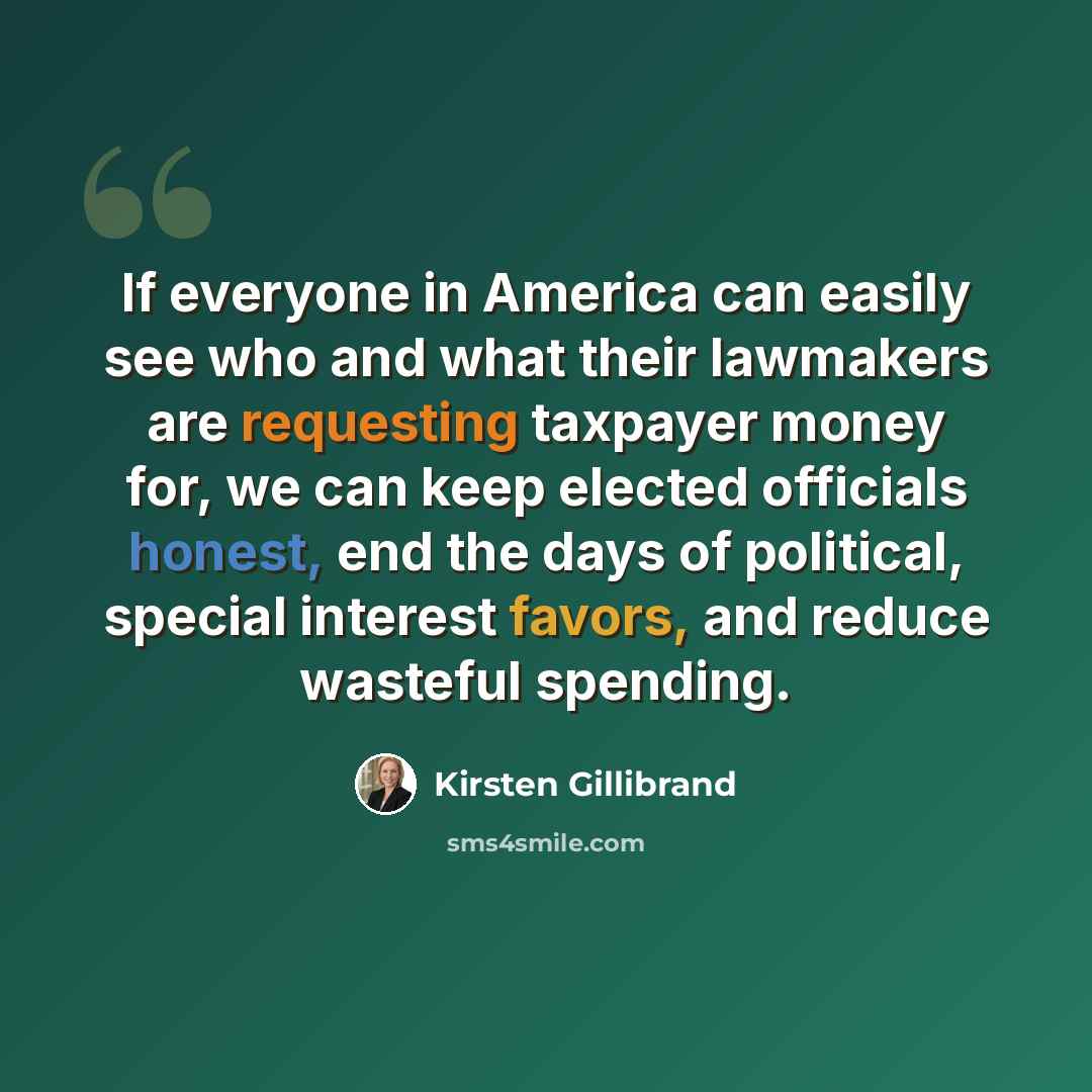 “If everyone in America can easily see who and what their lawmakers are requesting taxpayer money for, we can keep elected officials honest, end the days of political, special interest favors, and reduce wasteful spending.” quote by Kirsten Gillibrand