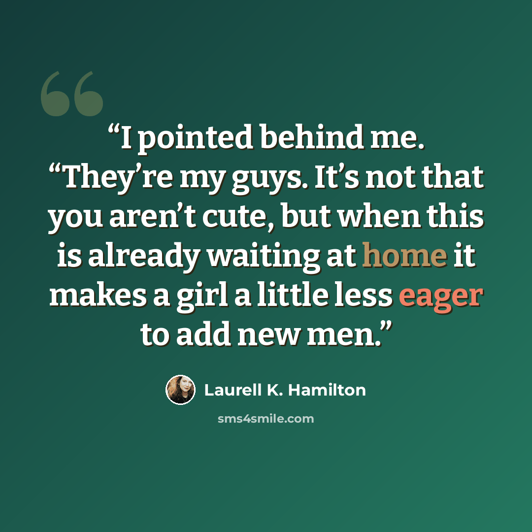“I pointed behind me. “They’re my guys. It’s not that you aren’t cute, but when this is already waiting at home it makes a girl a little less eager to add new men.” quote by Laurell K. Hamilton