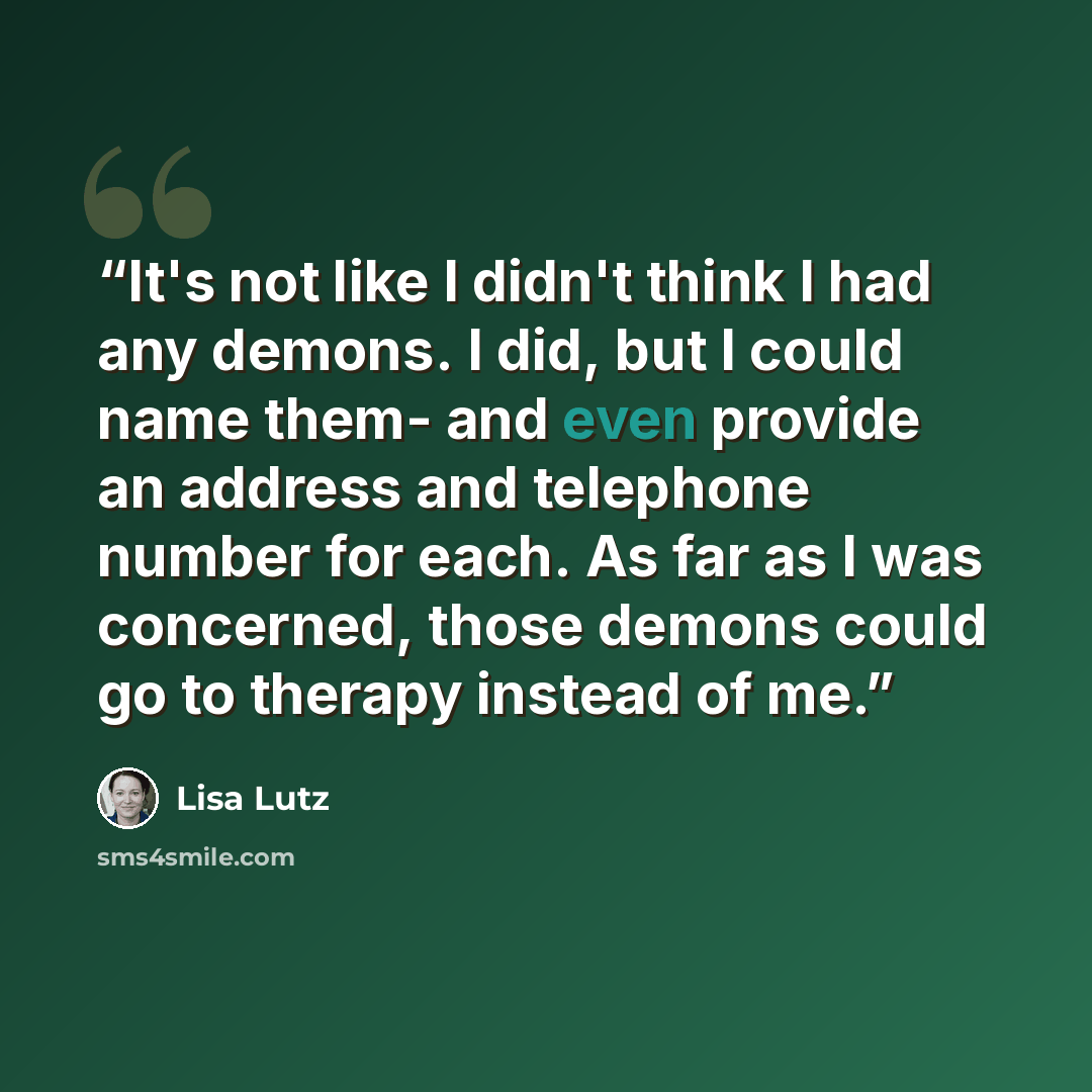 “It's not like I didn't think I had any demons. I did, but I could name them- and even provide an address and telephone number for each. As far as I was concerned, those demons could go to therapy instead of me.” quote by Lisa Lutz