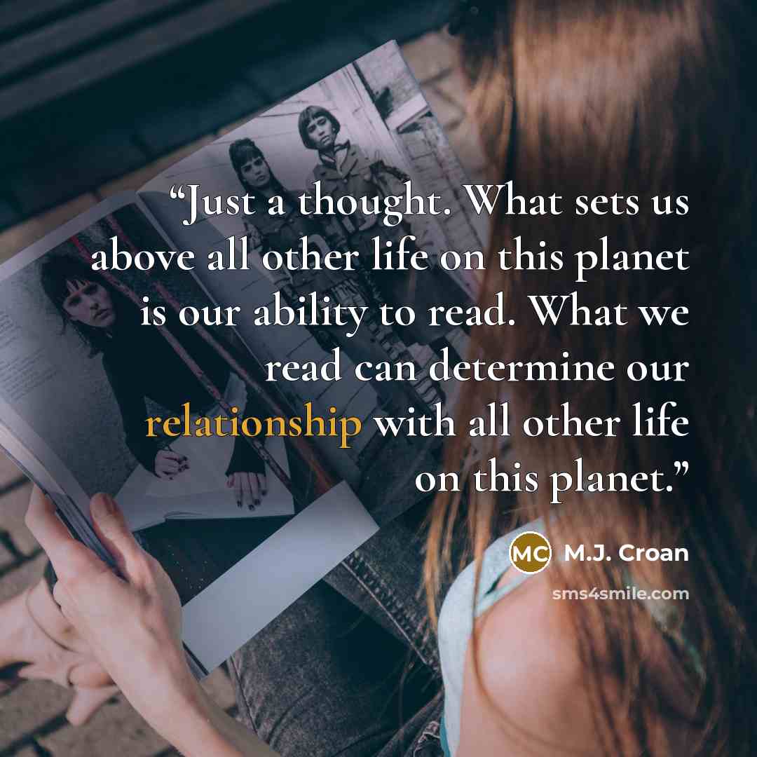 “Just a thought. What sets us above all other life on this planet is our ability to read. What we read can determine our relationship with all other life on this planet.” quote by M.J. Croan