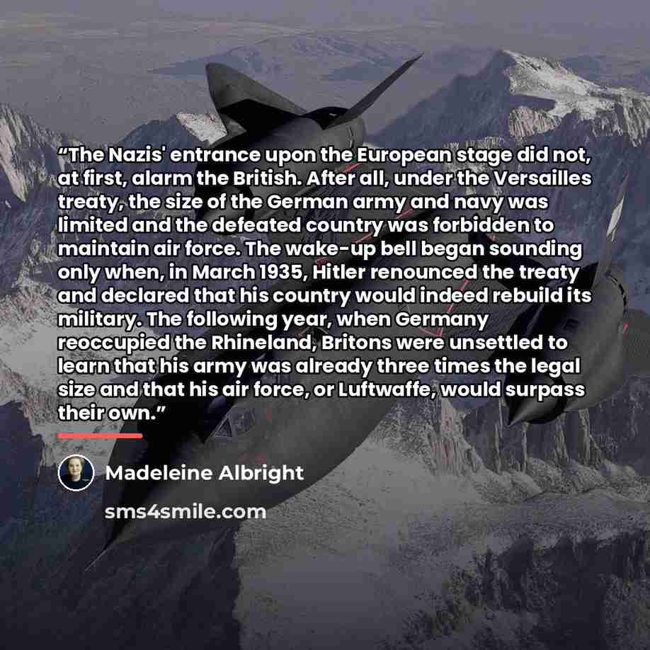 “The Nazis' entrance upon the European stage did not, at first, alarm the British. After all, under the Versailles treaty, the size of the German army and navy was limited and the defeated country was forbidden to maintain air force. The wake-up bell began sounding only when, in March 1935, Hitler…” quote by Madeleine Albright