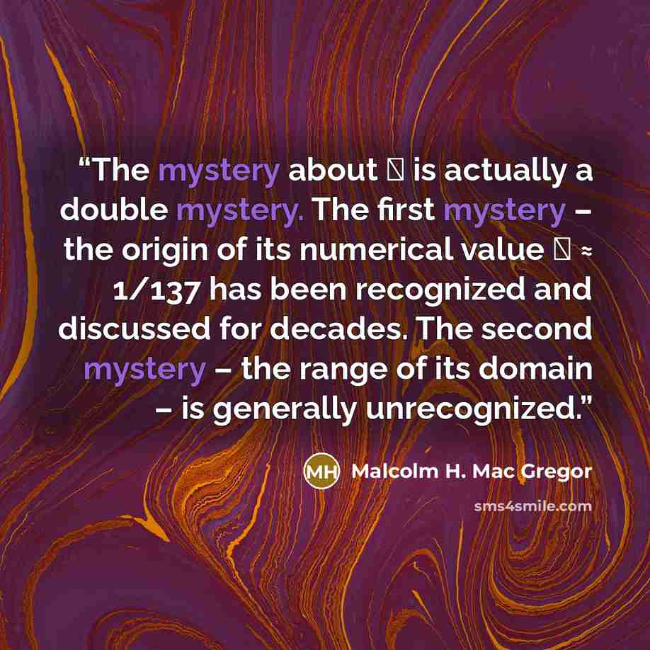 “The mystery about α is actually a double mystery. The first mystery – the origin of its numerical value α ≈ 1/137 has been recognized and discussed for decades. The second mystery – the range of its domain – is generally unrecognized.” quote by Malcolm H. Mac Gregor