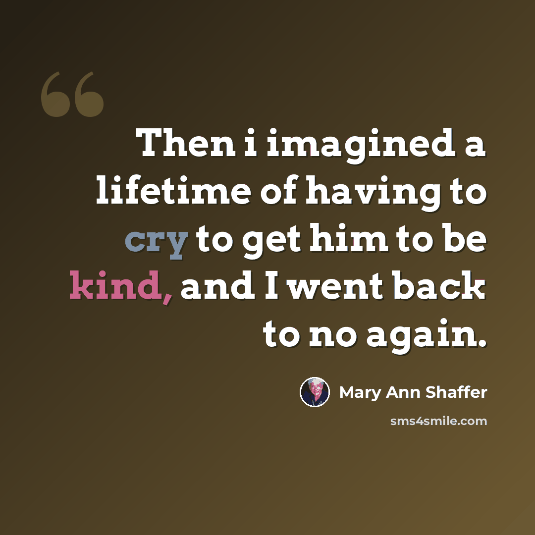 “Then i imagined a lifetime of having to cry to get him to be kind, and I went back to no again.” quote by Mary Ann Shaffer