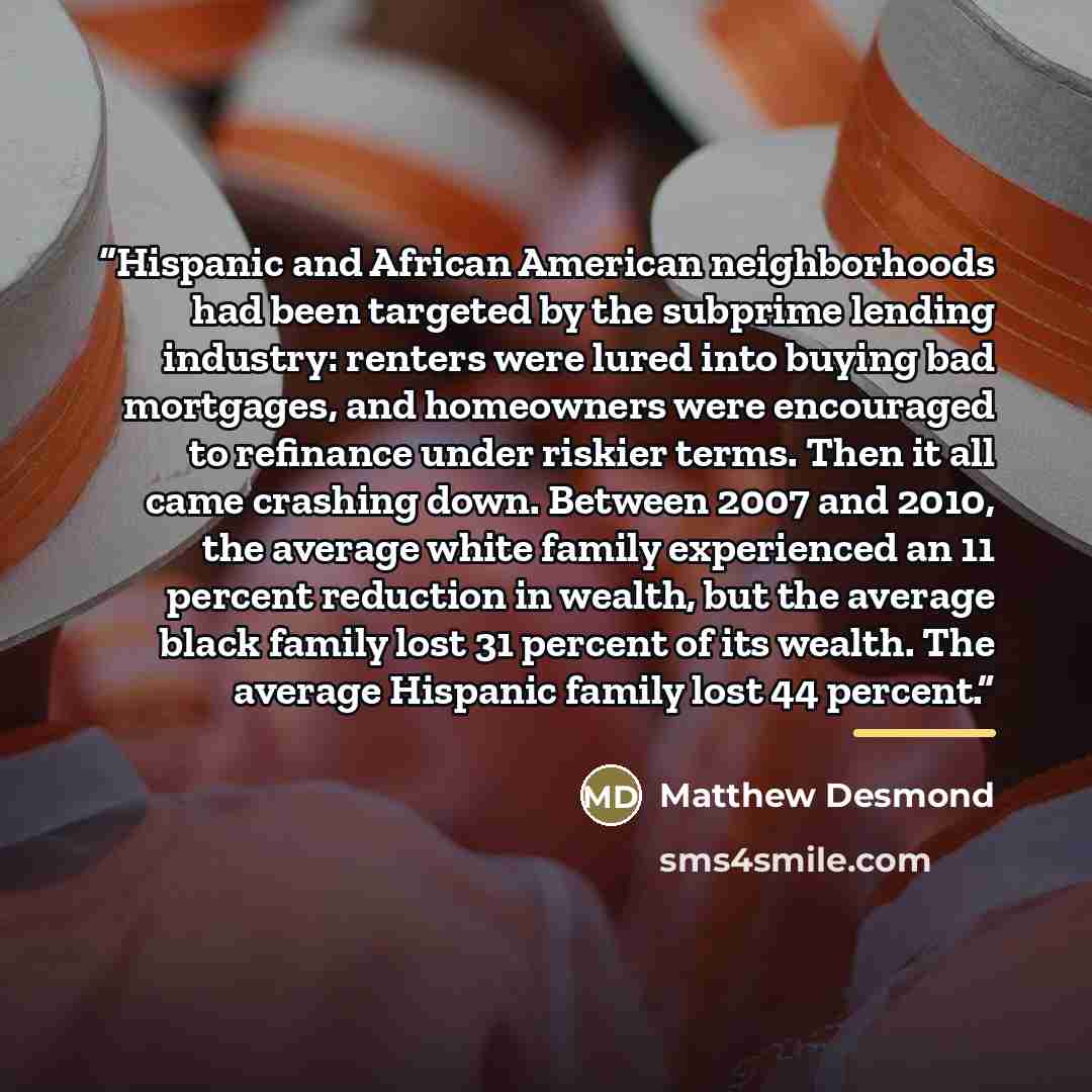 “Hispanic and African American neighborhoods had been targeted by the subprime lending industry: renters were lured into buying bad mortgages, and homeowners were encouraged to refinance under riskier terms. Then it all came crashing down. Between 2007 and 2010, the average white family experienced…” quote by Matthew Desmond