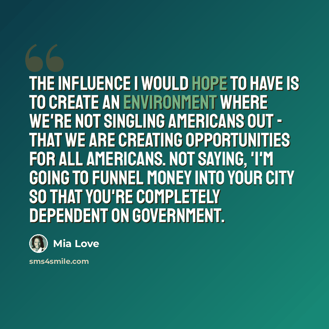 “The influence I would hope to have is to create an environment where we're not singling Americans out - that we are creating opportunities for all Americans. Not saying, 'I'm going to funnel money into your city so that you're completely dependent on government.” quote by Mia Love
