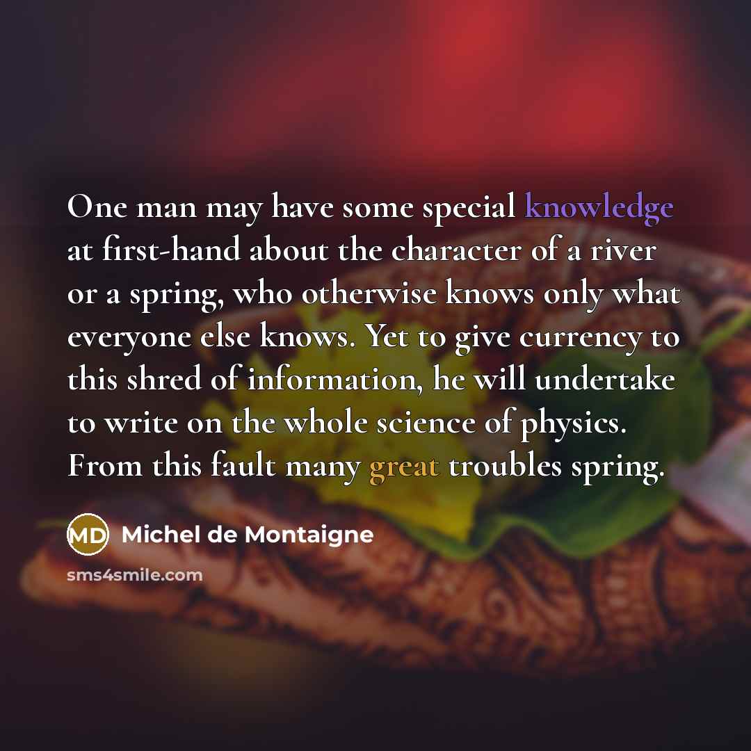 “One man may have some special knowledge at first-hand about the character of a river or a spring, who otherwise knows only what everyone else knows. Yet to give currency to this shred of information, he will undertake to write on the whole science of physics. From this fault many great troubles…” quote by Michel de Montaigne