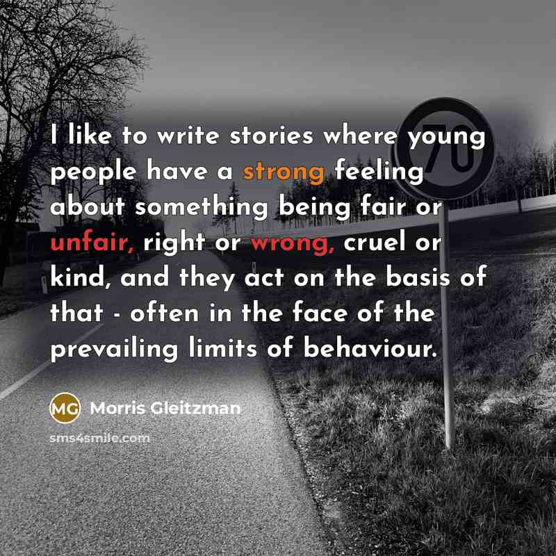 “I like to write stories where young people have a strong feeling about something being fair or unfair, right or wrong, cruel or kind, and they act on the basis of that - often in the face of the prevailing limits of behaviour.” quote by Morris Gleitzman