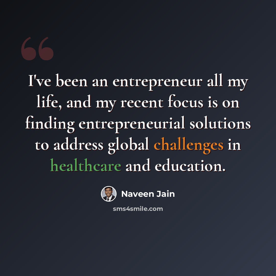 “I've been an entrepreneur all my life, and my recent focus is on finding entrepreneurial solutions to address global challenges in healthcare and education.” quote by Naveen Jain