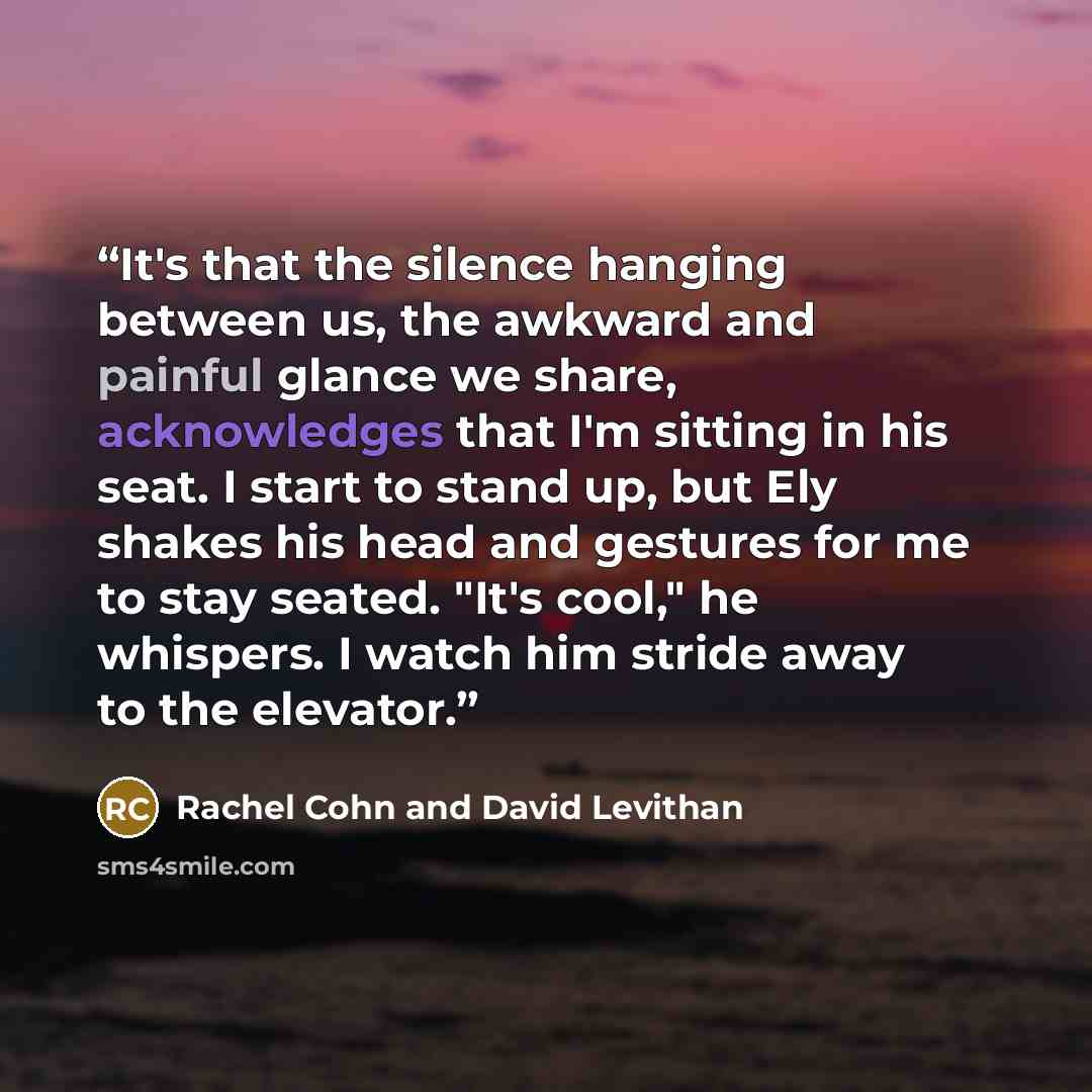 “It's that the silence hanging between us, the awkward and painful glance we share, acknowledges that I'm sitting in his seat. I start to stand up, but Ely shakes his head and gestures for me to stay seated. "It's cool," he whispers. I watch him stride away to the elevator.” quote by Rachel Cohn and David Levithan