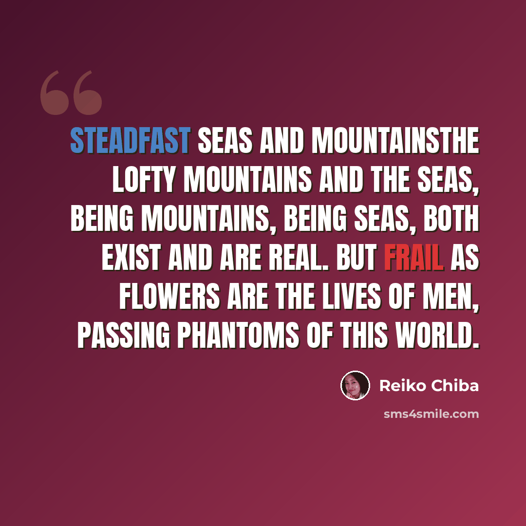 “Steadfast Seas and MountainsThe lofty mountains and the seas, Being mountains, being seas, Both exist and are real. But frail as flowers are the lives of men, Passing phantoms of this world.” quote by Reiko Chiba