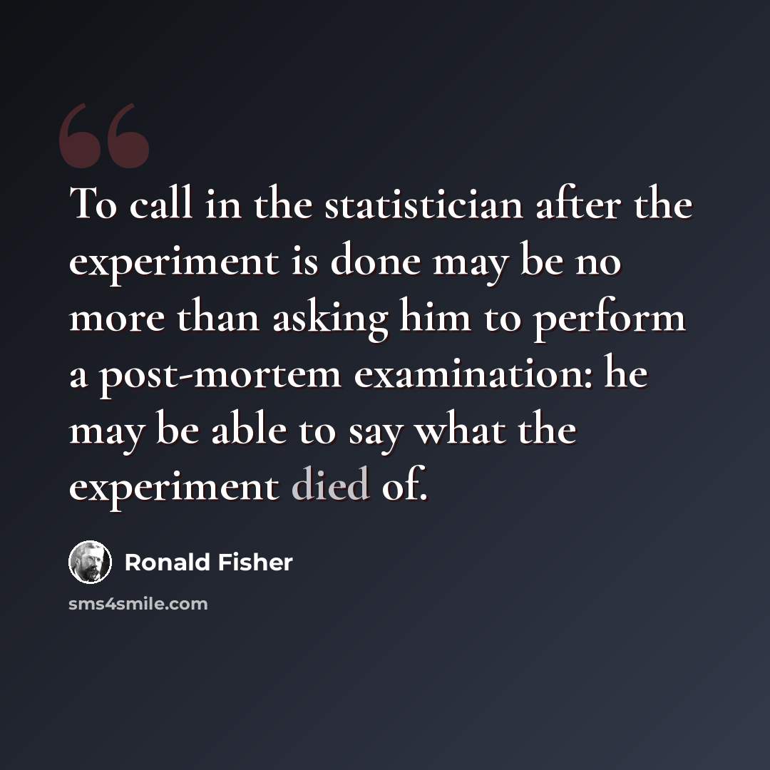 “To call in the statistician after the experiment is done may be no more than asking him to perform a post-mortem examination: he may be able to say what the experiment died of.” quote by Ronald Fisher