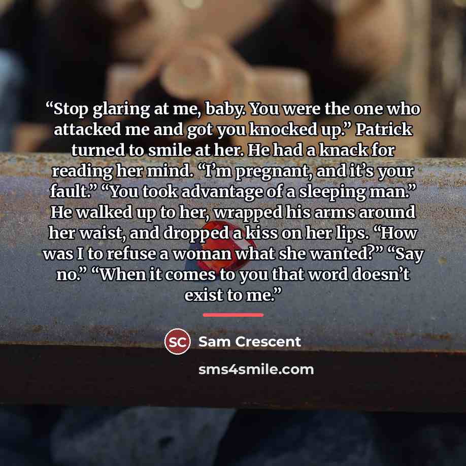 “Stop glaring at me, baby. You were the one who attacked me and got you knocked up.” Patrick turned to smile at her. He had a knack for reading her mind. “I’m pregnant, and it’s your fault.” “You took advantage of a sleeping man.” He walked up to her, wrapped his arms around her waist, and dropped…” quote by Sam Crescent