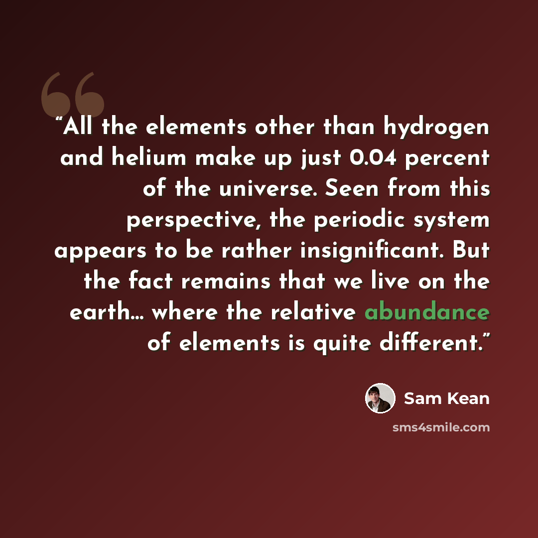 “All the elements other than hydrogen and helium make up just 0.04 percent of the universe. Seen from this perspective, the periodic system appears to be rather insignificant. But the fact remains that we live on the earth… where the relative abundance of elements is quite different.” quote by Sam Kean