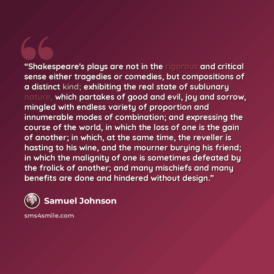 “Shakespeare's plays are not in the rigorous and critical sense either tragedies or comedies, but compositions of a distinct kind; exhibiting the real state of sublunary nature, which partakes of good and evil, joy and sorrow, mingled with endless variety of proportion and innumerable modes of…” quote by Samuel Johnson