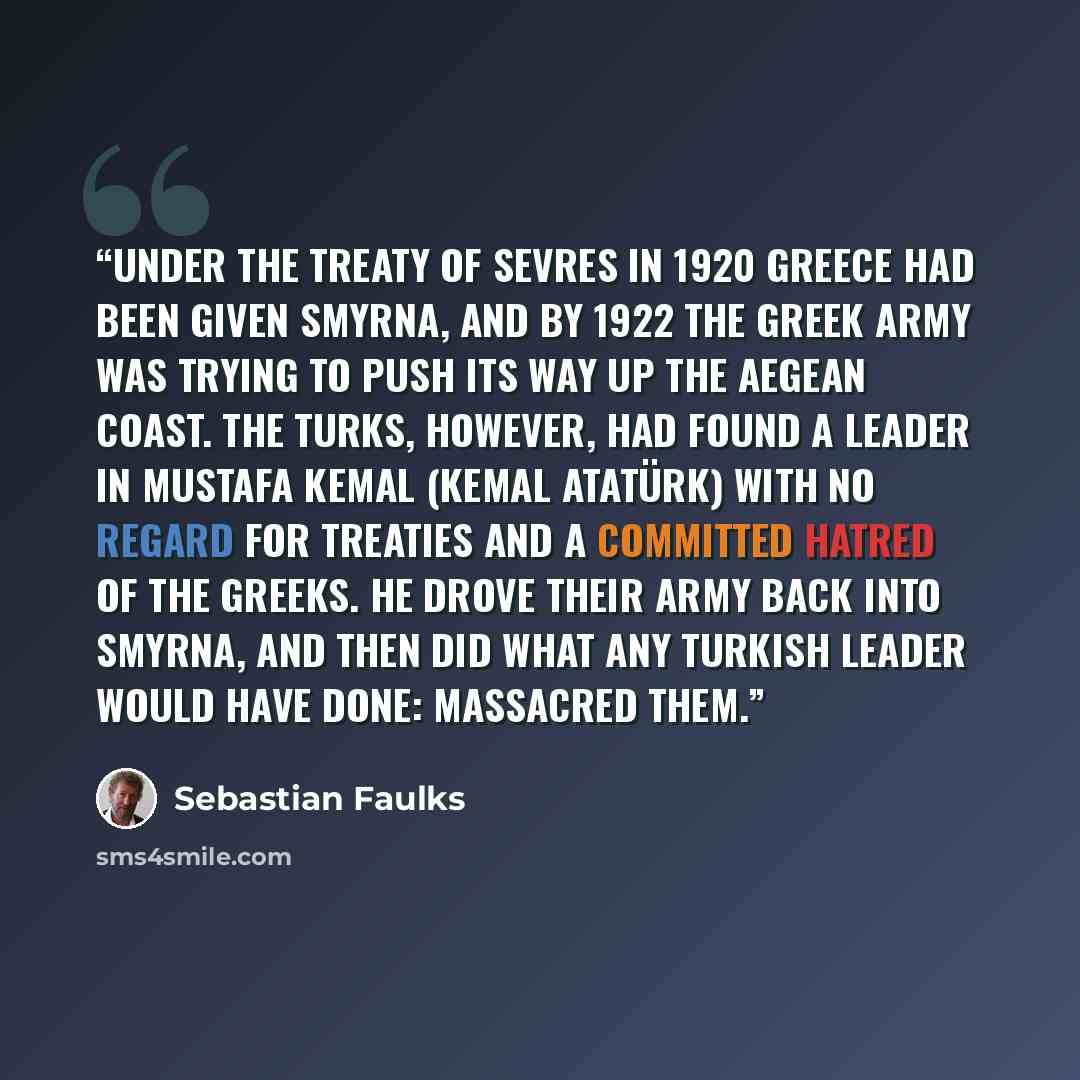 “Under the treaty of Sevres in 1920 Greece had been given Smyrna, and by 1922 the Greek army was trying to push its way up the Aegean coast. The Turks, however, had found a leader in Mustafa Kemal (Kemal Atatürk) with no regard for treaties and a committed hatred of the Greeks. He drove their army…” quote by Sebastian Faulks