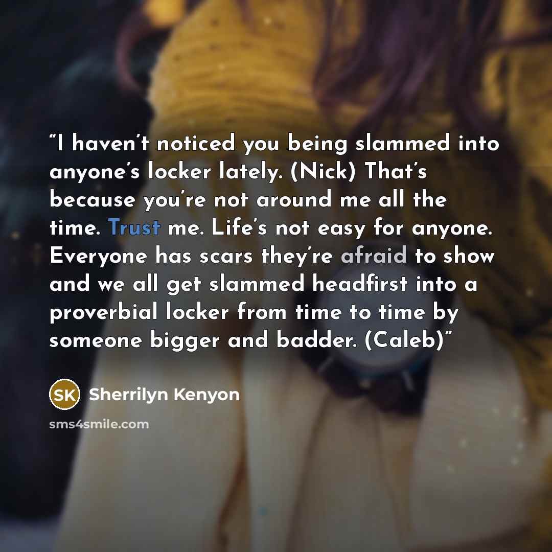 “I haven’t noticed you being slammed into anyone’s locker lately. (Nick) That’s because you’re not around me all the time. Trust me. Life’s not easy for anyone. Everyone has scars they’re afraid to show and we all get slammed headfirst into a proverbial locker from time to time by someone bigger…” quote by Sherrilyn Kenyon
